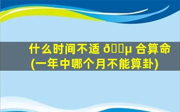 什么时间不适 🐵 合算命(一年中哪个月不能算卦)